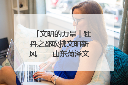 文明的力量｜牡丹之都吹拂文明新风——山东菏泽文明创建一线见闻