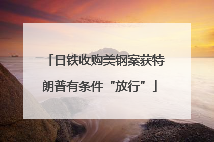 日铁收购美钢案获特朗普有条件“放行”