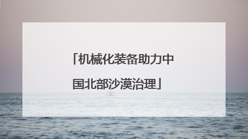 机械化装备助力中国北部沙漠治理