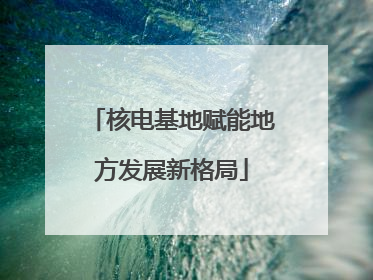 核电基地赋能地方发展新格局
