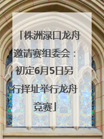 株洲渌口龙舟邀请赛组委会：初定6月5日另行择址举行龙舟竞赛