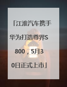 江淮汽车携手华为打造尊界S800，5月30日正式上市