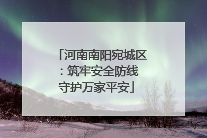 河南南阳宛城区：筑牢安全防线 守护万家平安