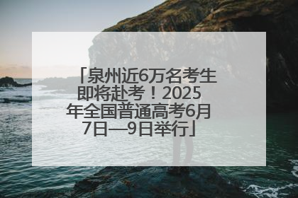 泉州近6万名考生即将赴考！2025年全国普通高考6月7日—9日举行
