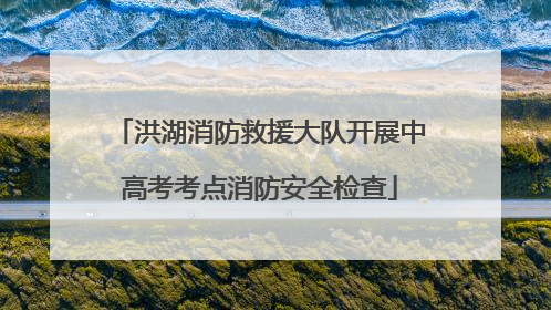 洪湖消防救援大队开展中高考考点消防安全检查