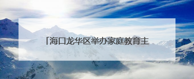 海口龙华区举办家庭教育主题活动 关注女性心理健康