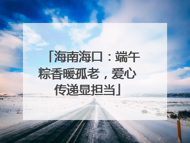海南海口：端午粽香暖孤老，爱心传递显担当