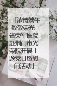 浓情端午致敬荣光 省荣军医院赴荆门市光荣院开展主题党日暨慰问活动