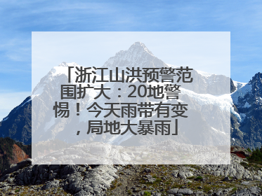浙江山洪预警范围扩大：20地警惕！今天雨带有变，局地大暴雨