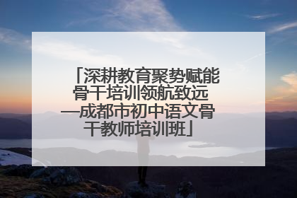 深耕教育聚势赋能 骨干培训领航致远—成都市初中语文骨干教师培训班