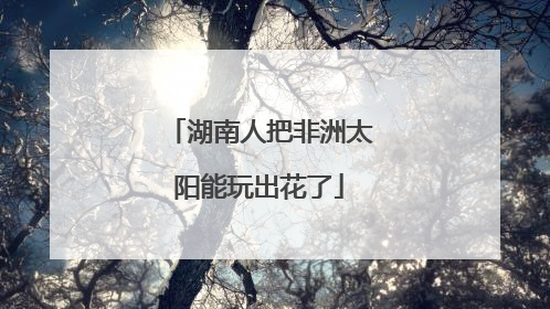 湖南人把非洲太阳能玩出花了