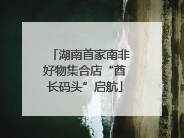 湖南首家南非好物集合店“酋长码头”启航