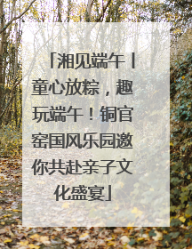 湘见端午丨童心放粽，趣玩端午！铜官窑国风乐园邀你共赴亲子文化盛宴