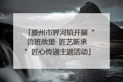 滕州市界河镇开展“鲁班故里· 匠艺新承”匠心传递主题活动