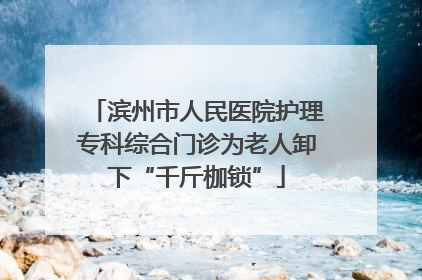 滨州市人民医院护理专科综合门诊为老人卸下“千斤枷锁”