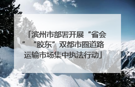 滨州市部署开展“省会”“胶东”双都市圈道路运输市场集中执法行动