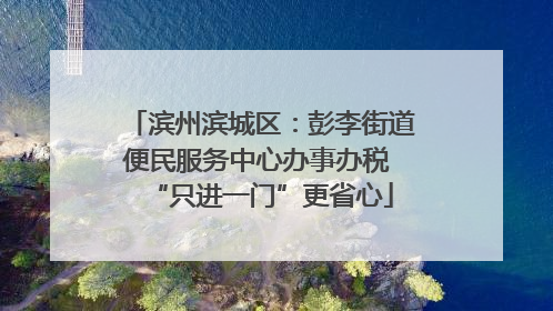 滨州滨城区：彭李街道便民服务中心办事办税 “只进一门”更省心