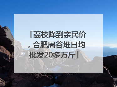 荔枝降到亲民价，合肥周谷堆日均批发20多万斤