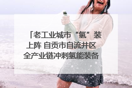 老工业城市“氢”装上阵 自贡市自流井区全产业链冲刺氢能装备制造新高地｜美好生活有“盐”味