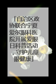 自治区政协联合宁夏爱尔眼科医院开展爱眼日科普活动，守护儿童眼健康