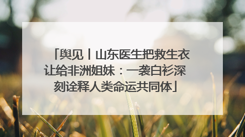 舆见丨山东医生把救生衣让给非洲姐妹：一袭白衫深刻诠释人类命运共同体