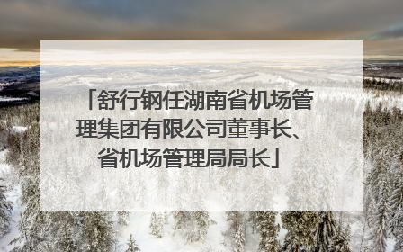舒行钢任湖南省机场管理集团有限公司董事长、省机场管理局局长