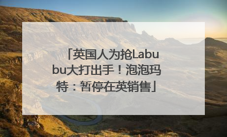 英国人为抢Labubu大打出手！泡泡玛特：暂停在英销售