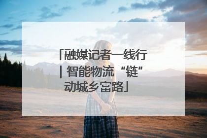 融媒记者一线行｜智能物流“链”动城乡富路