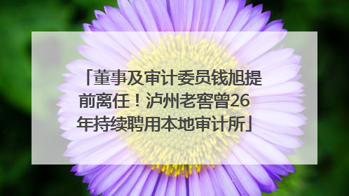 董事及审计委员钱旭提前离任！泸州老窖曾26年持续聘用本地审计所