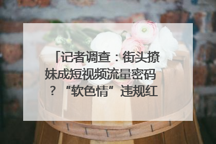 记者调查：街头撩妹成短视频流量密码？“软色情”违规红线亟待明确｜聚焦短视频乱象治理