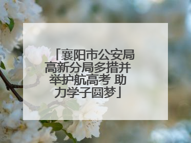 襄阳市公安局高新分局多措并举护航高考 助力学子圆梦