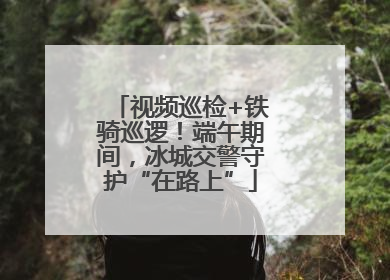 视频巡检+铁骑巡逻！端午期间，冰城交警守护“在路上”