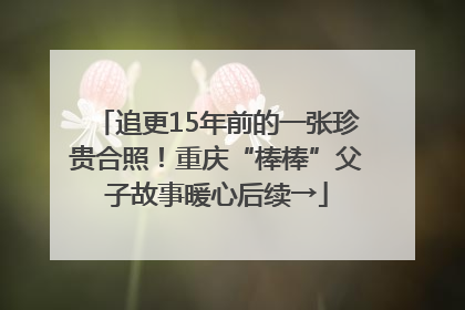 追更15年前的一张珍贵合照！重庆“棒棒”父子故事暖心后续→
