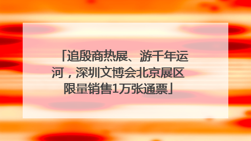 追殷商热展、游千年运河，深圳文博会北京展区限量销售1万张通票