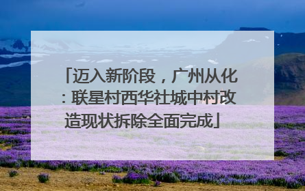 迈入新阶段，广州从化：联星村西华社城中村改造现状拆除全面完成