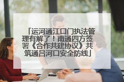 运河通江口门执法管理有解了！南通四方签署《合作共建协议》共筑通吕河口安全防线