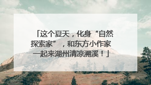 这个夏天，化身“自然探索家”，和东方小作家一起来湖州清凉溯溪！