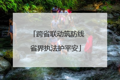 跨省联动筑防线 省界执法护平安