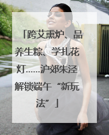 跨艾熏炉、品养生粽、学扎花灯……沪郊朱泾解锁端午“新玩法”