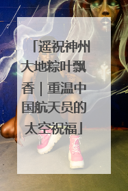 遥祝神州大地粽叶飘香｜重温中国航天员的太空祝福