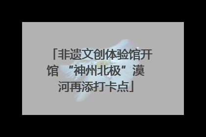 非遗文创体验馆开馆 “神州北极”漠河再添打卡点