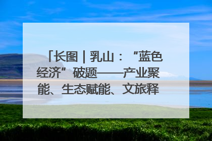 长图｜乳山：“蓝色经济”破题——产业聚能、生态赋能、文旅释能的协同路径
