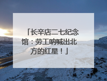 长辛店二七纪念馆：劳工呐喊出北方的红星！