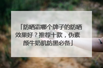 防晒霜哪个牌子的防晒效果好？推荐十款，伪素颜牛奶肌防黑必备