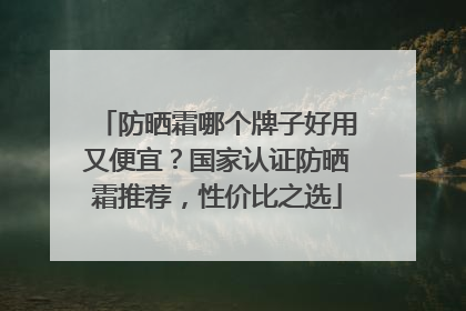 防晒霜哪个牌子好用又便宜？国家认证防晒霜推荐，性价比之选