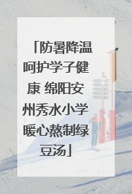 防暑降温呵护学子健康 绵阳安州秀水小学暖心熬制绿豆汤