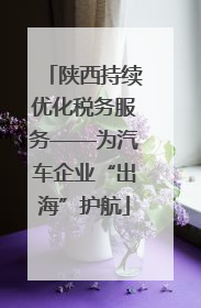 陕西持续优化税务服务——为汽车企业“出海”护航