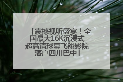 震撼视听盛宴！全国最大16K沉浸式超高清球幕飞翔影院落户四川巴中