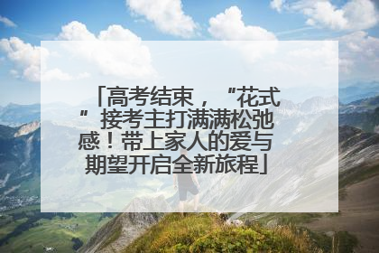 高考结束，“花式”接考主打满满松弛感！带上家人的爱与期望开启全新旅程