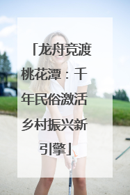龙舟竞渡桃花潭：千年民俗激活乡村振兴新引擎